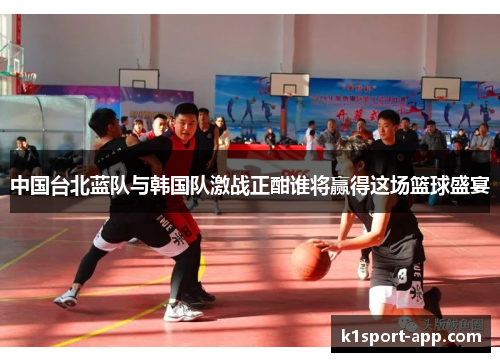 中国台北蓝队与韩国队激战正酣谁将赢得这场篮球盛宴